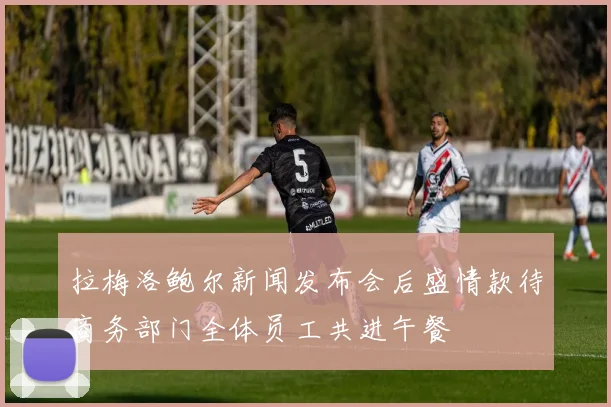 拉梅洛鲍尔新闻发布会后盛情款待商务部门全体员工共进午餐