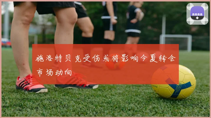 施洛特贝克受伤或将影响今夏转会市场动向