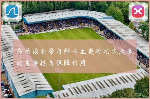 布冯谈孔蒂与维卡里奥对尤文未来的重要性与保障作用