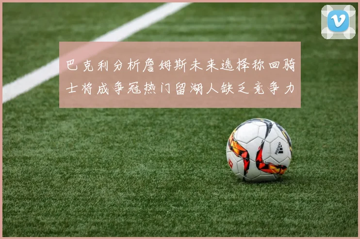 巴克利分析詹姆斯未来选择称回骑士将成争冠热门留湖人缺乏竞争力