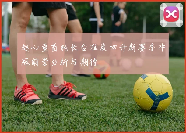 赵心童首轮长台准度回升新赛季冲冠前景分析与期待