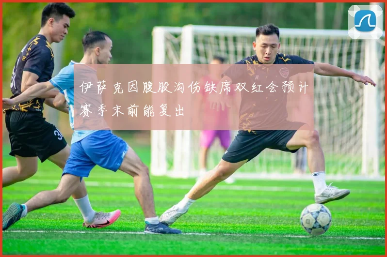 伊萨克因腹股沟伤缺席双红会预计赛季末前能复出