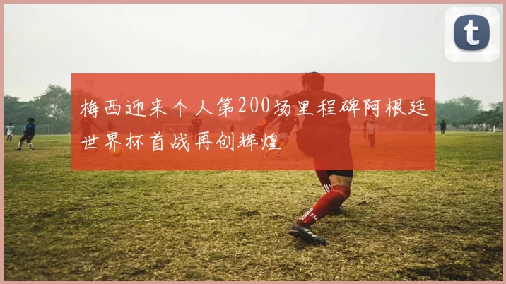 梅西迎来个人第200场里程碑阿根廷世界杯首战再创辉煌