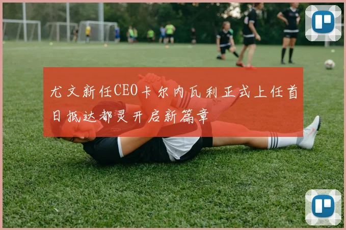 尤文新任CEO卡尔内瓦利正式上任首日抵达都灵开启新篇章