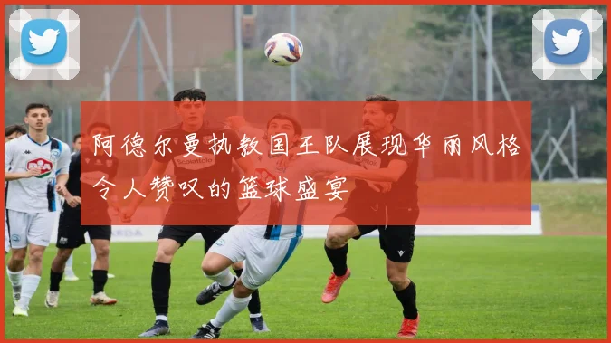 阿德尔曼执教国王队展现华丽风格令人赞叹的篮球盛宴
