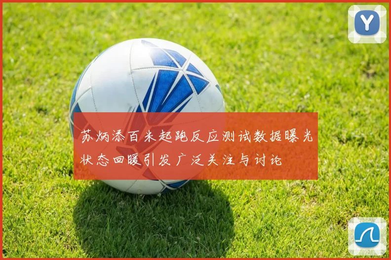 苏炳添百米起跑反应测试数据曝光状态回暖引发广泛关注与讨论