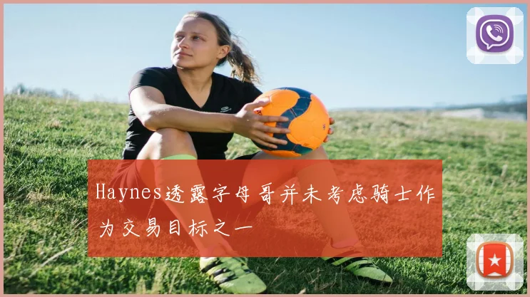 Haynes透露字母哥并未考虑骑士作为交易目标之一