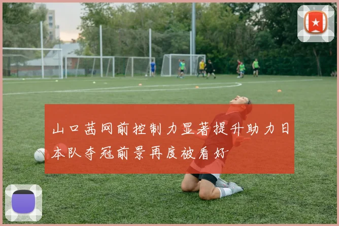 山口茜网前控制力显著提升助力日本队夺冠前景再度被看好