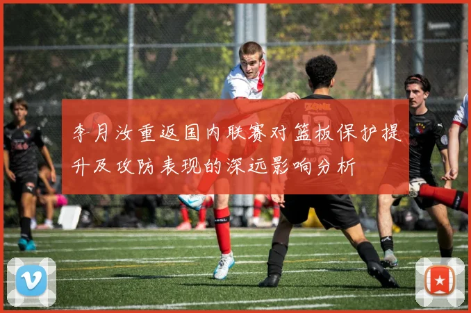 李月汝重返国内联赛对篮板保护提升及攻防表现的深远影响分析