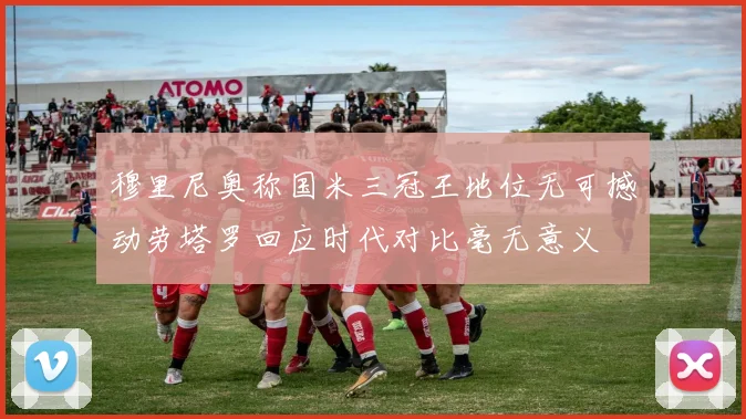 穆里尼奥称国米三冠王地位无可撼动劳塔罗回应时代对比毫无意义