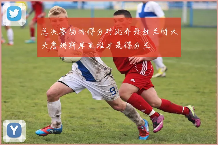 总决赛场均得分对比乔丹杜兰特大头詹姆斯库里谁才是得分王