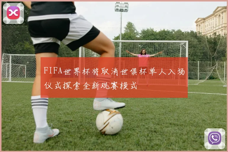 FIFA世界杯将取消世俱杯单人入场仪式探索全新观赛模式