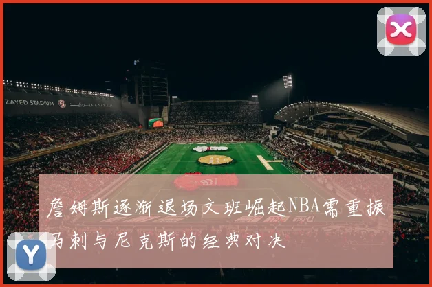 詹姆斯逐渐退场文班崛起NBA需重振马刺与尼克斯的经典对决