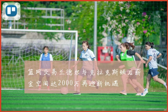 篮网交易兰德尔与克拉克斯顿后薪金空间达2000万再迎新机遇