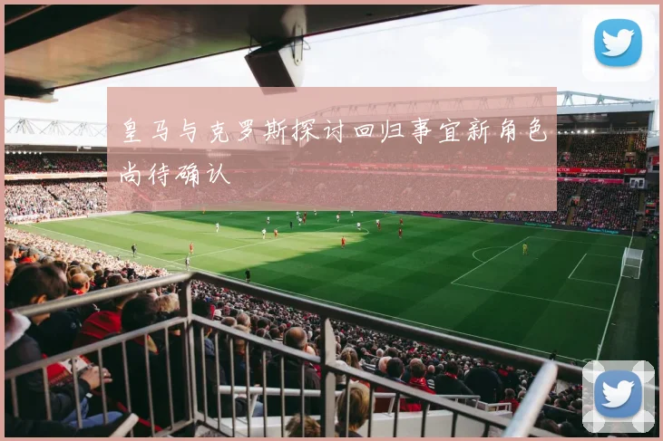 皇马与克罗斯探讨回归事宜新角色尚待确认