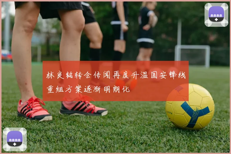 林良铭转会传闻再度升温国安锋线重组方案逐渐明朗化
