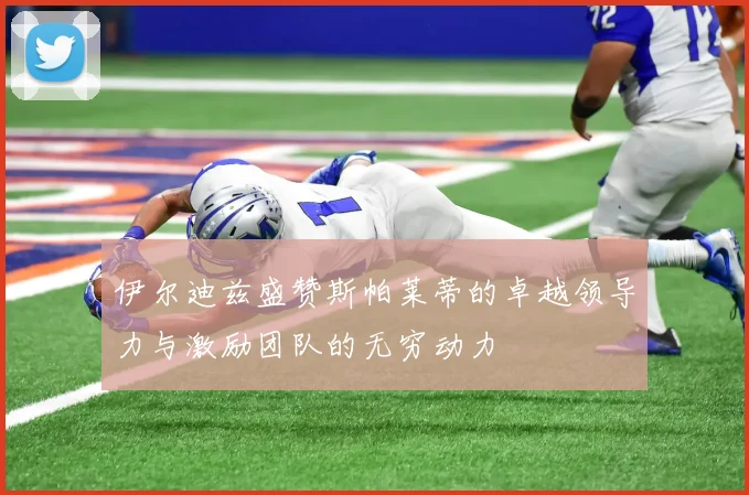 伊尔迪兹盛赞斯帕莱蒂的卓越领导力与激励团队的无穷动力