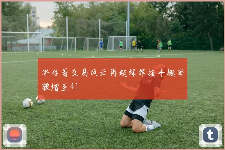 字母哥交易风云再起绿军接手概率骤增至41
