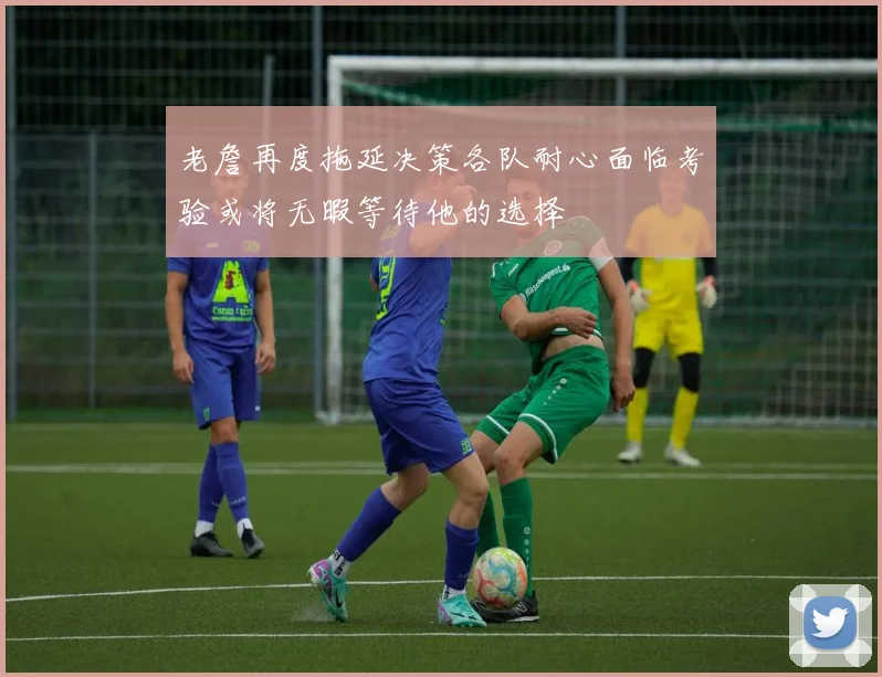 老詹再度拖延决策各队耐心面临考验或将无暇等待他的选择