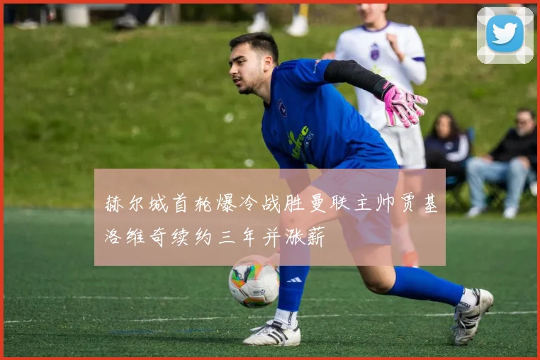 赫尔城首轮爆冷战胜曼联主帅贾基洛维奇续约三年并涨薪