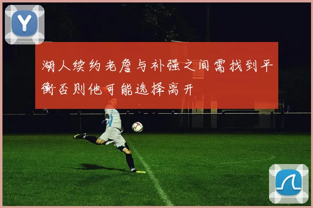 湖人续约老詹与补强之间需找到平衡否则他可能选择离开