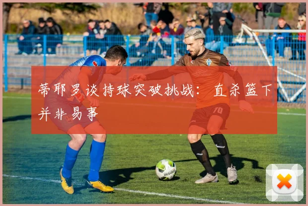 蒂耶罗谈持球突破挑战：直杀篮下并非易事