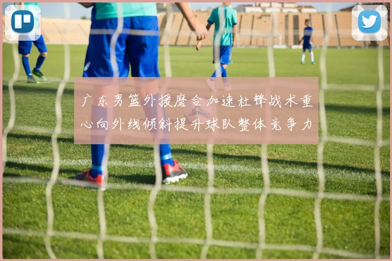 广东男篮外援磨合加速杜锋战术重心向外线倾斜提升球队整体竞争力