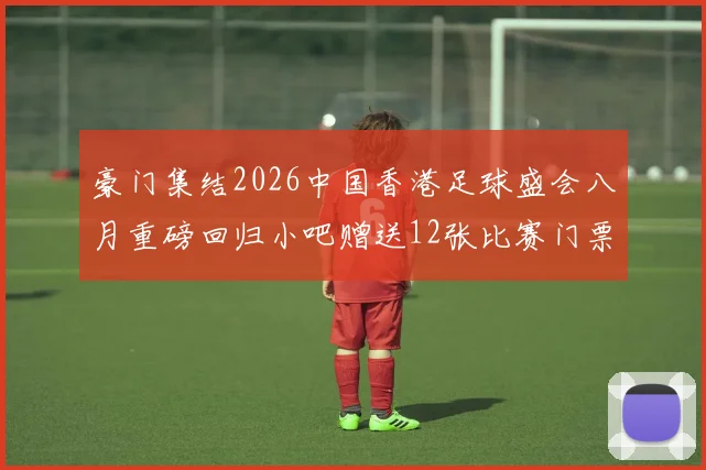 豪门集结2026中国香港足球盛会八月重磅回归小吧赠送12张比赛门票等你来拿