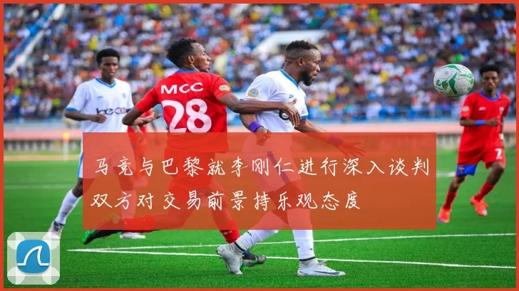 马竞与巴黎就李刚仁进行深入谈判双方对交易前景持乐观态度