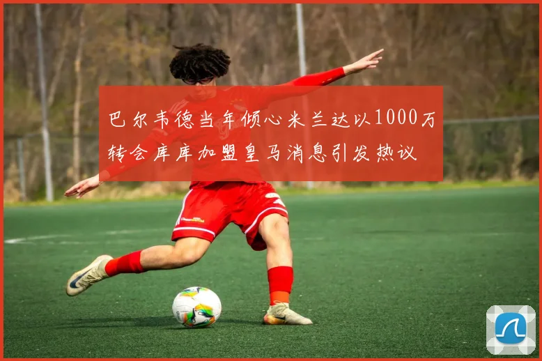 巴尔韦德当年倾心米兰达以1000万转会库库加盟皇马消息引发热议