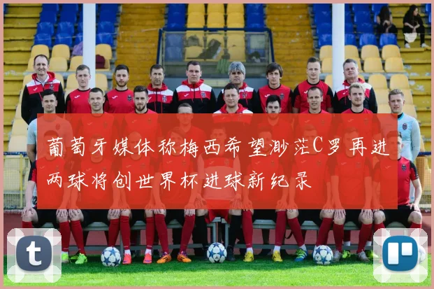 葡萄牙媒体称梅西希望渺茫C罗再进两球将创世界杯进球新纪录