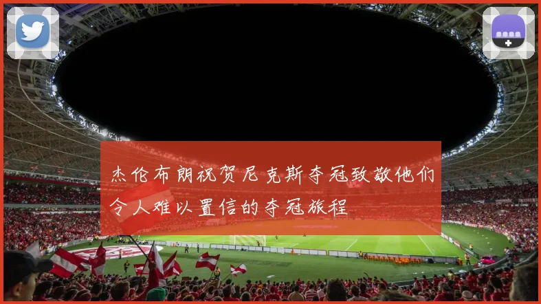 杰伦布朗祝贺尼克斯夺冠致敬他们令人难以置信的夺冠旅程