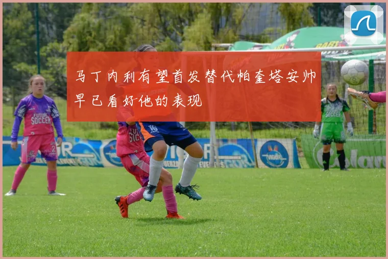 马丁内利有望首发替代帕奎塔安帅早已看好他的表现