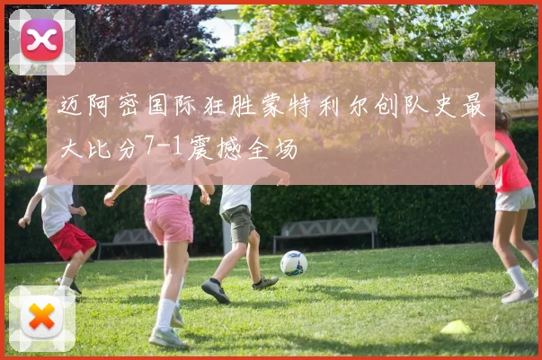 迈阿密国际狂胜蒙特利尔创队史最大比分7-1震撼全场