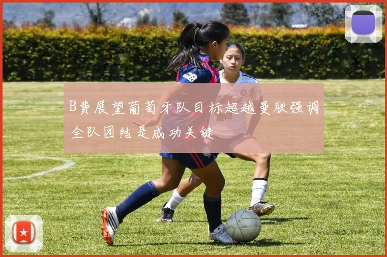 B费展望葡萄牙队目标超越曼联强调全队团结是成功关键