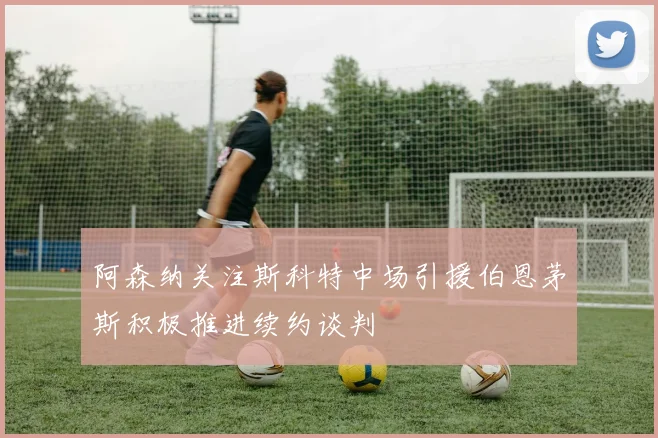 阿森纳关注斯科特中场引援伯恩茅斯积极推进续约谈判